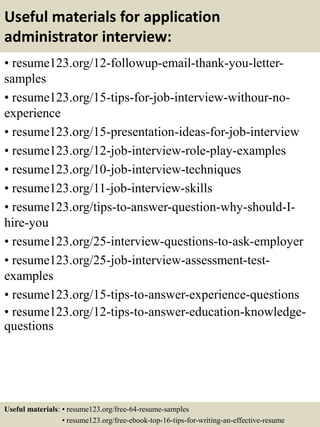 Useful materials for application
administrator interview:
• resume123.org/12-followup-email-thank-you-letter-
samples
• resume123.org/15-tips-for-job-interview-withour-no-
experience
• resume123.org/15-presentation-ideas-for-job-interview
• resume123.org/12-job-interview-role-play-examples
• resume123.org/10-job-interview-techniques
• resume123.org/11-job-interview-skills
• resume123.org/tips-to-answer-question-why-should-I-
hire-you
• resume123.org/25-interview-questions-to-ask-employer
• resume123.org/25-job-interview-assessment-test-
examples
• resume123.org/15-tips-to-answer-experience-questions
• resume123.org/12-tips-to-answer-education-knowledge-
questions
Useful materials: • resume123.org/free-64-resume-samples
• resume123.org/free-ebook-top-16-tips-for-writing-an-effective-resume
 