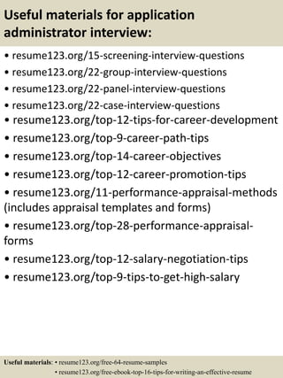 Useful materials for application
administrator interview:
• resume123.org/15-screening-interview-questions
• resume123.org/22-group-interview-questions
• resume123.org/22-panel-interview-questions
• resume123.org/22-case-interview-questions
• resume123.org/top-12-tips-for-career-development
• resume123.org/top-9-career-path-tips
• resume123.org/top-14-career-objectives
• resume123.org/top-12-career-promotion-tips
• resume123.org/11-performance-appraisal-methods
(includes appraisal templates and forms)
• resume123.org/top-28-performance-appraisal-
forms
• resume123.org/top-12-salary-negotiation-tips
• resume123.org/top-9-tips-to-get-high-salary
Useful materials: • resume123.org/free-64-resume-samples
• resume123.org/free-ebook-top-16-tips-for-writing-an-effective-resume
 