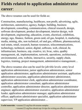 Fields related to application administrator
career:
The above resumes can be used for fields as:
Construction, manufacturing, healthcare, non profit, advertising, agile,
architecture, automotive, agency, budget, building, business
development, consulting, communication, clinical research, design,
software development, product development, interior design, web
development, engineering, education, events, electrical, exhibition,
energy, ngo, finance, fashion, green card, oil gas, hospital, it, marketing,
media, mining, nhs, non technical, oil and gas, offshore, pharmaceutical,
real estate, retail, research, human resources, telecommunications,
technology, technical, senior, digital, software, web, clinical, hr,
infrastructure, business, erp, creative, ict, hvac, sales, quality
management, uk, implementation, network, operations, architectural,
environmental, crm, website, interactive, security, supply chain,
logistics, training, project management, administrative management…
The above resumes also can be used for job title levels: entry level
application administrator, junior application administrator, senior
application administrator, application administrator assistant, application
administrator associate, application administrator administrator,
application administrator clerk, application administrator coordinator,
application administrator consultant, application administrator
controller, application administrator director, application administrator
engineer, application administrator executive, application administrator
leader, application administrator manager, application administrator
officer, application administrator specialist, application administrator
supervisor, VP application administrator…
Useful materials: • resume123.org/free-64-resume-samples
• resume123.org/free-ebook-top-16-tips-for-writing-an-effective-resume
 