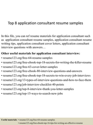 Top 8 application consultant resume samples
In this file, you can ref resume materials for application consultant such
as application consultant resume samples, application consultant resume
writing tips, application consultant cover letters, application consultant
interview questions with answers…
Other useful materials for application consultant interview:
• resume123.org/free-64-resume-samples
• resume123.org/free-ebook-top-18-secrets-for-writing-the-killer-resume
• resume123.org/free-63-cover-letter-samples
• resume123.org/free-ebook-80-interview-questions-and-answers
• resume123.org/free-ebook-top-18-secrets-to-win-every-job-interviews
• resume123.org/13-types-of-interview-questions-and-how-to-face-them
• resume123.org/job-interview-checklist-40-points
• resume123.org/top-8-interview-thank-you-letter-samples
• resume123.org/top-15-ways-to-search-new-jobs
Useful materials: • resume123.org/free-64-resume-samples
• resume123.org/free-ebook-top-16-tips-for-writing-an-effective-resume
 