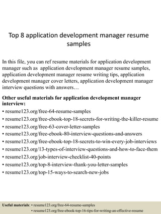 Top 8 application development manager resume
samples
In this file, you can ref resume materials for application development
manager such as application development manager resume samples,
application development manager resume writing tips, application
development manager cover letters, application development manager
interview questions with answers…
Other useful materials for application development manager
interview:
• resume123.org/free-64-resume-samples
• resume123.org/free-ebook-top-18-secrets-for-writing-the-killer-resume
• resume123.org/free-63-cover-letter-samples
• resume123.org/free-ebook-80-interview-questions-and-answers
• resume123.org/free-ebook-top-18-secrets-to-win-every-job-interviews
• resume123.org/13-types-of-interview-questions-and-how-to-face-them
• resume123.org/job-interview-checklist-40-points
• resume123.org/top-8-interview-thank-you-letter-samples
• resume123.org/top-15-ways-to-search-new-jobs
Useful materials: • resume123.org/free-64-resume-samples
• resume123.org/free-ebook-top-16-tips-for-writing-an-effective-resume
 