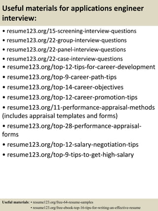 Useful materials for applications engineer
interview:
• resume123.org/15-screening-interview-questions
• resume123.org/22-group-interview-questions
• resume123.org/22-panel-interview-questions
• resume123.org/22-case-interview-questions
• resume123.org/top-12-tips-for-career-development
• resume123.org/top-9-career-path-tips
• resume123.org/top-14-career-objectives
• resume123.org/top-12-career-promotion-tips
• resume123.org/11-performance-appraisal-methods
(includes appraisal templates and forms)
• resume123.org/top-28-performance-appraisal-
forms
• resume123.org/top-12-salary-negotiation-tips
• resume123.org/top-9-tips-to-get-high-salary
Useful materials: • resume123.org/free-64-resume-samples
• resume123.org/free-ebook-top-16-tips-for-writing-an-effective-resume
 