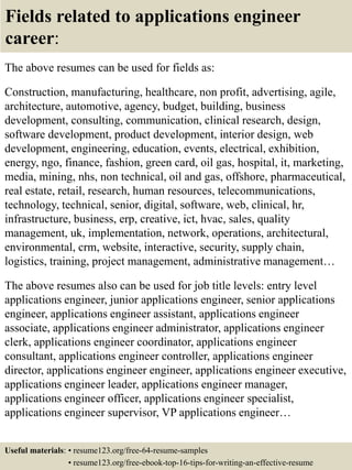 Fields related to applications engineer
career:
The above resumes can be used for fields as:
Construction, manufacturing, healthcare, non profit, advertising, agile,
architecture, automotive, agency, budget, building, business
development, consulting, communication, clinical research, design,
software development, product development, interior design, web
development, engineering, education, events, electrical, exhibition,
energy, ngo, finance, fashion, green card, oil gas, hospital, it, marketing,
media, mining, nhs, non technical, oil and gas, offshore, pharmaceutical,
real estate, retail, research, human resources, telecommunications,
technology, technical, senior, digital, software, web, clinical, hr,
infrastructure, business, erp, creative, ict, hvac, sales, quality
management, uk, implementation, network, operations, architectural,
environmental, crm, website, interactive, security, supply chain,
logistics, training, project management, administrative management…
The above resumes also can be used for job title levels: entry level
applications engineer, junior applications engineer, senior applications
engineer, applications engineer assistant, applications engineer
associate, applications engineer administrator, applications engineer
clerk, applications engineer coordinator, applications engineer
consultant, applications engineer controller, applications engineer
director, applications engineer engineer, applications engineer executive,
applications engineer leader, applications engineer manager,
applications engineer officer, applications engineer specialist,
applications engineer supervisor, VP applications engineer…
Useful materials: • resume123.org/free-64-resume-samples
• resume123.org/free-ebook-top-16-tips-for-writing-an-effective-resume
 