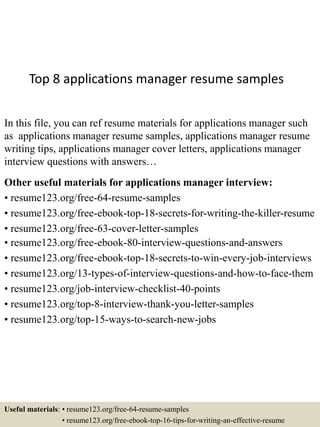 Top 8 applications manager resume samples
In this file, you can ref resume materials for applications manager such
as applications manager resume samples, applications manager resume
writing tips, applications manager cover letters, applications manager
interview questions with answers…
Other useful materials for applications manager interview:
• resume123.org/free-64-resume-samples
• resume123.org/free-ebook-top-18-secrets-for-writing-the-killer-resume
• resume123.org/free-63-cover-letter-samples
• resume123.org/free-ebook-80-interview-questions-and-answers
• resume123.org/free-ebook-top-18-secrets-to-win-every-job-interviews
• resume123.org/13-types-of-interview-questions-and-how-to-face-them
• resume123.org/job-interview-checklist-40-points
• resume123.org/top-8-interview-thank-you-letter-samples
• resume123.org/top-15-ways-to-search-new-jobs
Useful materials: • resume123.org/free-64-resume-samples
• resume123.org/free-ebook-top-16-tips-for-writing-an-effective-resume
 