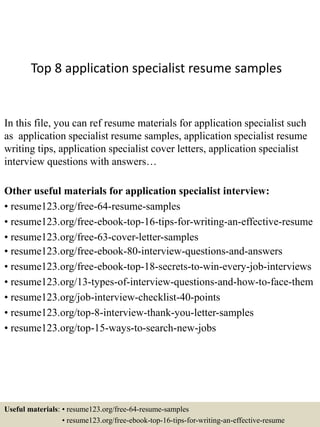 Top 8 application specialist resume samples
In this file, you can ref resume materials for application specialist such
as application specialist resume samples, application specialist resume
writing tips, application specialist cover letters, application specialist
interview questions with answers…
Other useful materials for application specialist interview:
• resume123.org/free-64-resume-samples
• resume123.org/free-ebook-top-16-tips-for-writing-an-effective-resume
• resume123.org/free-63-cover-letter-samples
• resume123.org/free-ebook-80-interview-questions-and-answers
• resume123.org/free-ebook-top-18-secrets-to-win-every-job-interviews
• resume123.org/13-types-of-interview-questions-and-how-to-face-them
• resume123.org/job-interview-checklist-40-points
• resume123.org/top-8-interview-thank-you-letter-samples
• resume123.org/top-15-ways-to-search-new-jobs
Useful materials: • resume123.org/free-64-resume-samples
• resume123.org/free-ebook-top-16-tips-for-writing-an-effective-resume
 