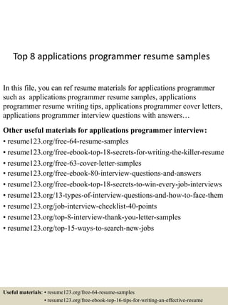 Top 8 applications programmer resume samples
In this file, you can ref resume materials for applications programmer
such as applications programmer resume samples, applications
programmer resume writing tips, applications programmer cover letters,
applications programmer interview questions with answers…
Other useful materials for applications programmer interview:
• resume123.org/free-64-resume-samples
• resume123.org/free-ebook-top-18-secrets-for-writing-the-killer-resume
• resume123.org/free-63-cover-letter-samples
• resume123.org/free-ebook-80-interview-questions-and-answers
• resume123.org/free-ebook-top-18-secrets-to-win-every-job-interviews
• resume123.org/13-types-of-interview-questions-and-how-to-face-them
• resume123.org/job-interview-checklist-40-points
• resume123.org/top-8-interview-thank-you-letter-samples
• resume123.org/top-15-ways-to-search-new-jobs
Useful materials: • resume123.org/free-64-resume-samples
• resume123.org/free-ebook-top-16-tips-for-writing-an-effective-resume
 
