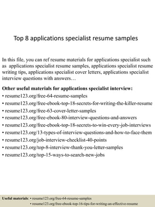 Top 8 applications specialist resume samples
In this file, you can ref resume materials for applications specialist such
as applications specialist resume samples, applications specialist resume
writing tips, applications specialist cover letters, applications specialist
interview questions with answers…
Other useful materials for applications specialist interview:
• resume123.org/free-64-resume-samples
• resume123.org/free-ebook-top-18-secrets-for-writing-the-killer-resume
• resume123.org/free-63-cover-letter-samples
• resume123.org/free-ebook-80-interview-questions-and-answers
• resume123.org/free-ebook-top-18-secrets-to-win-every-job-interviews
• resume123.org/13-types-of-interview-questions-and-how-to-face-them
• resume123.org/job-interview-checklist-40-points
• resume123.org/top-8-interview-thank-you-letter-samples
• resume123.org/top-15-ways-to-search-new-jobs
Useful materials: • resume123.org/free-64-resume-samples
• resume123.org/free-ebook-top-16-tips-for-writing-an-effective-resume
 