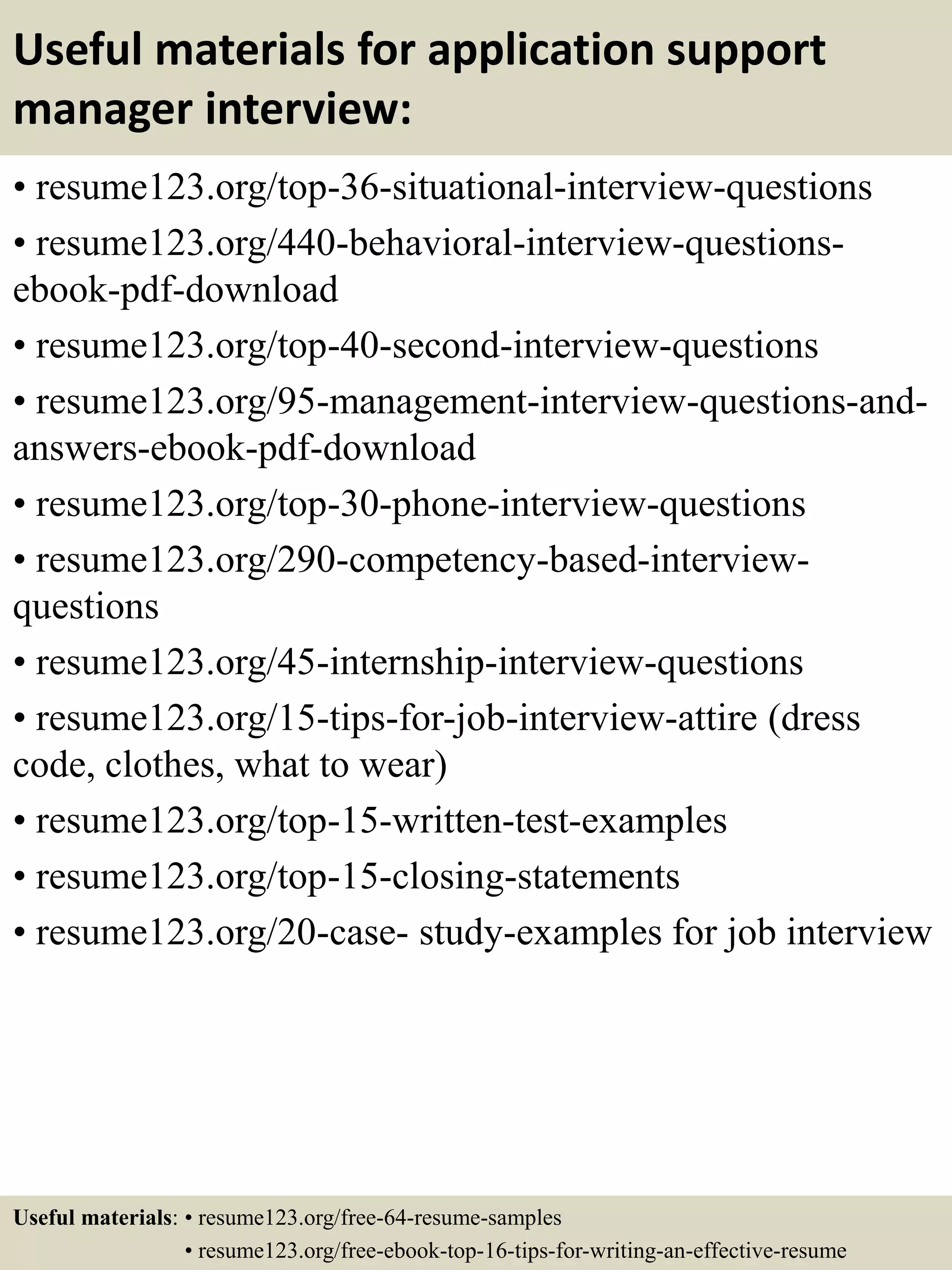 Useful materials for application support
manager interview:
• resume123.org/top-36-situational-interview-questions
• resume123.org/440-behavioral-interview-questions-
ebook-pdf-download
• resume123.org/top-40-second-interview-questions
• resume123.org/95-management-interview-questions-and-
answers-ebook-pdf-download
• resume123.org/top-30-phone-interview-questions
• resume123.org/290-competency-based-interview-
questions
• resume123.org/45-internship-interview-questions
• resume123.org/15-tips-for-job-interview-attire (dress
code, clothes, what to wear)
• resume123.org/top-15-written-test-examples
• resume123.org/top-15-closing-statements
• resume123.org/20-case- study-examples for job interview
Useful materials: • resume123.org/free-64-resume-samples
• resume123.org/free-ebook-top-16-tips-for-writing-an-effective-resume
 