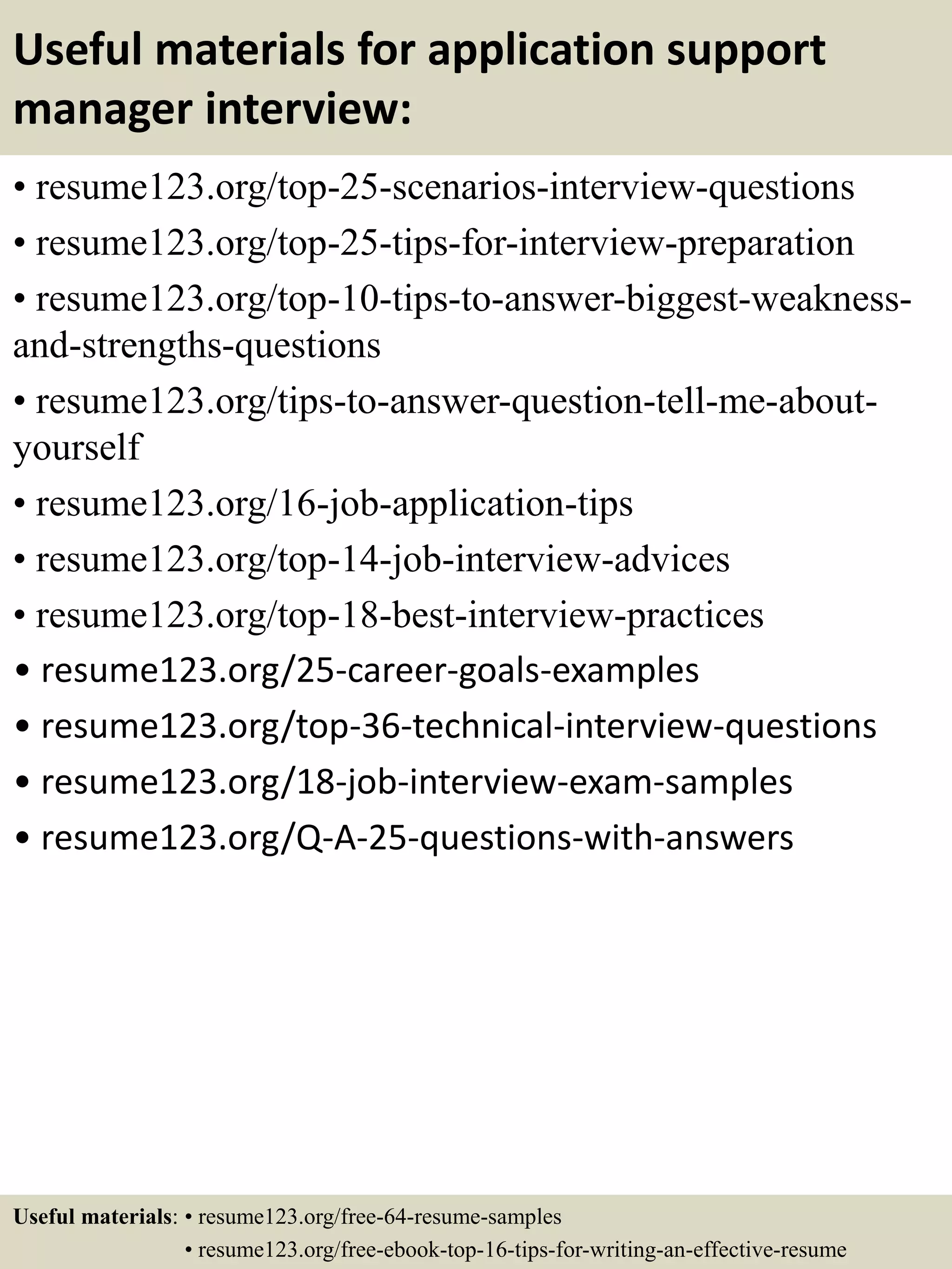 Useful materials for application support
manager interview:
• resume123.org/top-25-scenarios-interview-questions
• resume123.org/top-25-tips-for-interview-preparation
• resume123.org/top-10-tips-to-answer-biggest-weakness-
and-strengths-questions
• resume123.org/tips-to-answer-question-tell-me-about-
yourself
• resume123.org/16-job-application-tips
• resume123.org/top-14-job-interview-advices
• resume123.org/top-18-best-interview-practices
• resume123.org/25-career-goals-examples
• resume123.org/top-36-technical-interview-questions
• resume123.org/18-job-interview-exam-samples
• resume123.org/Q-A-25-questions-with-answers
Useful materials: • resume123.org/free-64-resume-samples
• resume123.org/free-ebook-top-16-tips-for-writing-an-effective-resume
 