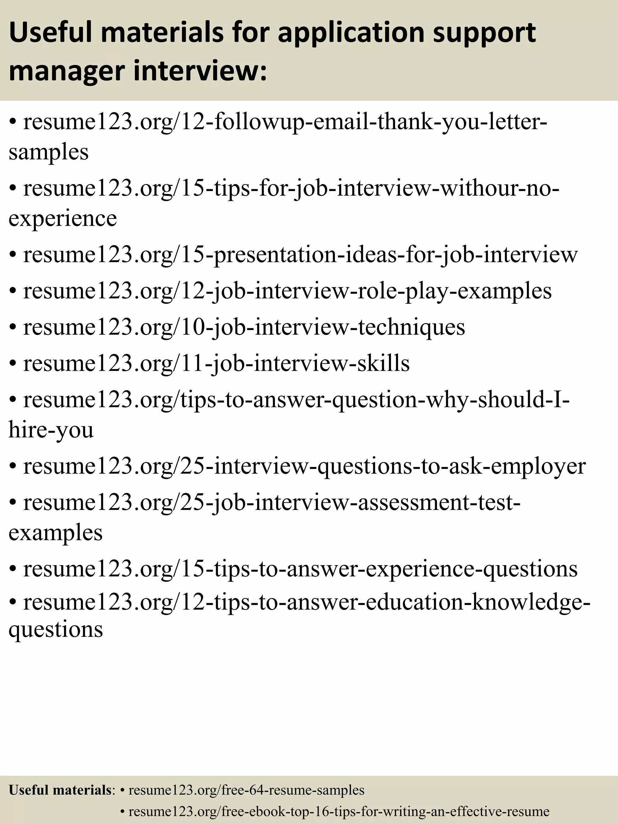 Useful materials for application support
manager interview:
• resume123.org/12-followup-email-thank-you-letter-
samples
• resume123.org/15-tips-for-job-interview-withour-no-
experience
• resume123.org/15-presentation-ideas-for-job-interview
• resume123.org/12-job-interview-role-play-examples
• resume123.org/10-job-interview-techniques
• resume123.org/11-job-interview-skills
• resume123.org/tips-to-answer-question-why-should-I-
hire-you
• resume123.org/25-interview-questions-to-ask-employer
• resume123.org/25-job-interview-assessment-test-
examples
• resume123.org/15-tips-to-answer-experience-questions
• resume123.org/12-tips-to-answer-education-knowledge-
questions
Useful materials: • resume123.org/free-64-resume-samples
• resume123.org/free-ebook-top-16-tips-for-writing-an-effective-resume
 
