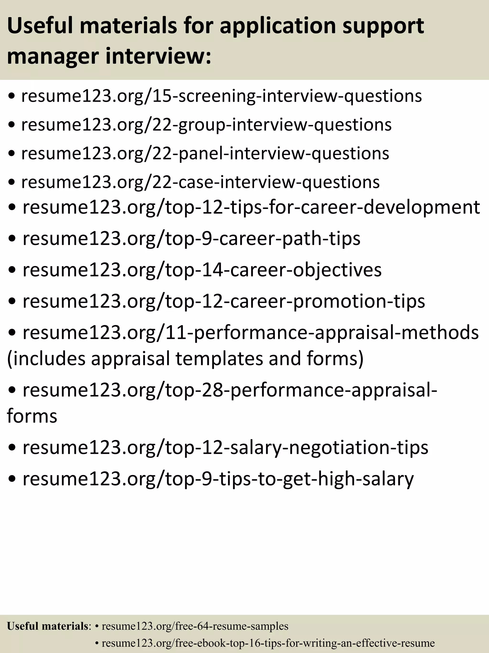 Useful materials for application support
manager interview:
• resume123.org/15-screening-interview-questions
• resume123.org/22-group-interview-questions
• resume123.org/22-panel-interview-questions
• resume123.org/22-case-interview-questions
• resume123.org/top-12-tips-for-career-development
• resume123.org/top-9-career-path-tips
• resume123.org/top-14-career-objectives
• resume123.org/top-12-career-promotion-tips
• resume123.org/11-performance-appraisal-methods
(includes appraisal templates and forms)
• resume123.org/top-28-performance-appraisal-
forms
• resume123.org/top-12-salary-negotiation-tips
• resume123.org/top-9-tips-to-get-high-salary
Useful materials: • resume123.org/free-64-resume-samples
• resume123.org/free-ebook-top-16-tips-for-writing-an-effective-resume
 