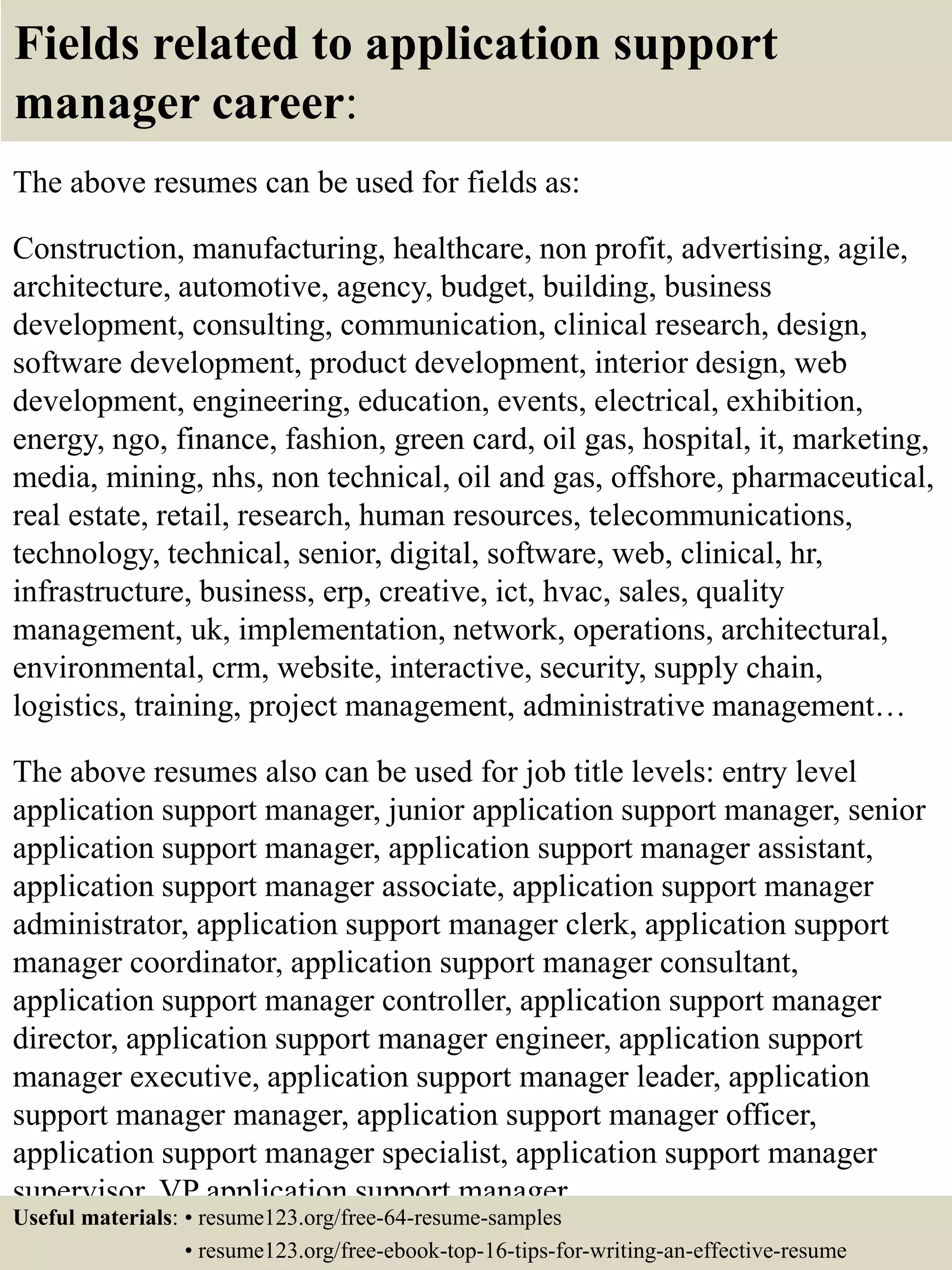 Fields related to application support
manager career:
The above resumes can be used for fields as:
Construction, manufacturing, healthcare, non profit, advertising, agile,
architecture, automotive, agency, budget, building, business
development, consulting, communication, clinical research, design,
software development, product development, interior design, web
development, engineering, education, events, electrical, exhibition,
energy, ngo, finance, fashion, green card, oil gas, hospital, it, marketing,
media, mining, nhs, non technical, oil and gas, offshore, pharmaceutical,
real estate, retail, research, human resources, telecommunications,
technology, technical, senior, digital, software, web, clinical, hr,
infrastructure, business, erp, creative, ict, hvac, sales, quality
management, uk, implementation, network, operations, architectural,
environmental, crm, website, interactive, security, supply chain,
logistics, training, project management, administrative management…
The above resumes also can be used for job title levels: entry level
application support manager, junior application support manager, senior
application support manager, application support manager assistant,
application support manager associate, application support manager
administrator, application support manager clerk, application support
manager coordinator, application support manager consultant,
application support manager controller, application support manager
director, application support manager engineer, application support
manager executive, application support manager leader, application
support manager manager, application support manager officer,
application support manager specialist, application support manager
supervisor, VP application support manager…
Useful materials: • resume123.org/free-64-resume-samples
• resume123.org/free-ebook-top-16-tips-for-writing-an-effective-resume
 