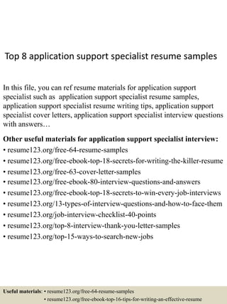 Top 8 application support specialist resume samples
In this file, you can ref resume materials for application support
specialist such as application support specialist resume samples,
application support specialist resume writing tips, application support
specialist cover letters, application support specialist interview questions
with answers…
Other useful materials for application support specialist interview:
• resume123.org/free-64-resume-samples
• resume123.org/free-ebook-top-18-secrets-for-writing-the-killer-resume
• resume123.org/free-63-cover-letter-samples
• resume123.org/free-ebook-80-interview-questions-and-answers
• resume123.org/free-ebook-top-18-secrets-to-win-every-job-interviews
• resume123.org/13-types-of-interview-questions-and-how-to-face-them
• resume123.org/job-interview-checklist-40-points
• resume123.org/top-8-interview-thank-you-letter-samples
• resume123.org/top-15-ways-to-search-new-jobs
Useful materials: • resume123.org/free-64-resume-samples
• resume123.org/free-ebook-top-16-tips-for-writing-an-effective-resume
 
