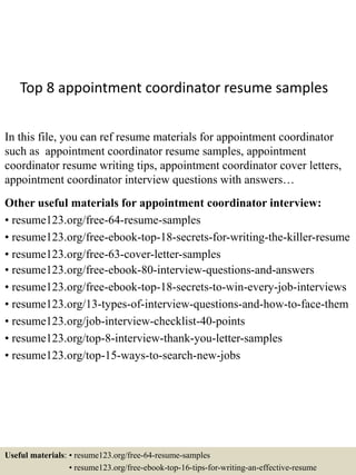 Top 8 appointment coordinator resume samples
In this file, you can ref resume materials for appointment coordinator
such as appointment coordinator resume samples, appointment
coordinator resume writing tips, appointment coordinator cover letters,
appointment coordinator interview questions with answers…
Other useful materials for appointment coordinator interview:
• resume123.org/free-64-resume-samples
• resume123.org/free-ebook-top-18-secrets-for-writing-the-killer-resume
• resume123.org/free-63-cover-letter-samples
• resume123.org/free-ebook-80-interview-questions-and-answers
• resume123.org/free-ebook-top-18-secrets-to-win-every-job-interviews
• resume123.org/13-types-of-interview-questions-and-how-to-face-them
• resume123.org/job-interview-checklist-40-points
• resume123.org/top-8-interview-thank-you-letter-samples
• resume123.org/top-15-ways-to-search-new-jobs
Useful materials: • resume123.org/free-64-resume-samples
• resume123.org/free-ebook-top-16-tips-for-writing-an-effective-resume
 