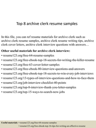 Top 8 archive clerk resume samples
In this file, you can ref resume materials for archive clerk such as
archive clerk resume samples, archive clerk resume writing tips, archive
clerk cover letters, archive clerk interview questions with answers…
Other useful materials for archive clerk interview:
• resume123.org/free-64-resume-samples
• resume123.org/free-ebook-top-18-secrets-for-writing-the-killer-resume
• resume123.org/free-63-cover-letter-samples
• resume123.org/free-ebook-80-interview-questions-and-answers
• resume123.org/free-ebook-top-18-secrets-to-win-every-job-interviews
• resume123.org/13-types-of-interview-questions-and-how-to-face-them
• resume123.org/job-interview-checklist-40-points
• resume123.org/top-8-interview-thank-you-letter-samples
• resume123.org/top-15-ways-to-search-new-jobs
Useful materials: • resume123.org/free-64-resume-samples
• resume123.org/free-ebook-top-16-tips-for-writing-an-effective-resume
 