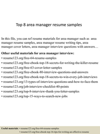 Top 8 area manager resume samples
In this file, you can ref resume materials for area manager such as area
manager resume samples, area manager resume writing tips, area
manager cover letters, area manager interview questions with answers…
Other useful materials for area manager interview:
• resume123.org/free-64-resume-samples
• resume123.org/free-ebook-top-18-secrets-for-writing-the-killer-resume
• resume123.org/free-63-cover-letter-samples
• resume123.org/free-ebook-80-interview-questions-and-answers
• resume123.org/free-ebook-top-18-secrets-to-win-every-job-interviews
• resume123.org/13-types-of-interview-questions-and-how-to-face-them
• resume123.org/job-interview-checklist-40-points
• resume123.org/top-8-interview-thank-you-letter-samples
• resume123.org/top-15-ways-to-search-new-jobs
Useful materials: • resume123.org/free-64-resume-samples
• resume123.org/free-ebook-top-16-tips-for-writing-an-effective-resume
 