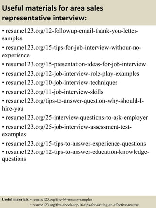 Useful materials for area sales
representative interview:
• resume123.org/12-followup-email-thank-you-letter-
samples
• resume123.org/15-tips-for-job-interview-withour-no-
experience
• resume123.org/15-presentation-ideas-for-job-interview
• resume123.org/12-job-interview-role-play-examples
• resume123.org/10-job-interview-techniques
• resume123.org/11-job-interview-skills
• resume123.org/tips-to-answer-question-why-should-I-
hire-you
• resume123.org/25-interview-questions-to-ask-employer
• resume123.org/25-job-interview-assessment-test-
examples
• resume123.org/15-tips-to-answer-experience-questions
• resume123.org/12-tips-to-answer-education-knowledge-
questions
Useful materials: • resume123.org/free-64-resume-samples
• resume123.org/free-ebook-top-16-tips-for-writing-an-effective-resume
 