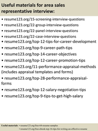Useful materials for area sales
representative interview:
• resume123.org/15-screening-interview-questions
• resume123.org/22-group-interview-questions
• resume123.org/22-panel-interview-questions
• resume123.org/22-case-interview-questions
• resume123.org/top-12-tips-for-career-development
• resume123.org/top-9-career-path-tips
• resume123.org/top-14-career-objectives
• resume123.org/top-12-career-promotion-tips
• resume123.org/11-performance-appraisal-methods
(includes appraisal templates and forms)
• resume123.org/top-28-performance-appraisal-
forms
• resume123.org/top-12-salary-negotiation-tips
• resume123.org/top-9-tips-to-get-high-salary
Useful materials: • resume123.org/free-64-resume-samples
• resume123.org/free-ebook-top-16-tips-for-writing-an-effective-resume
 