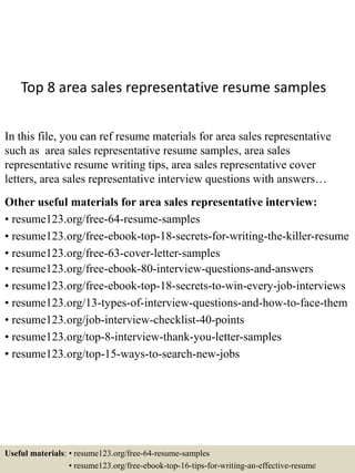 Top 8 area sales representative resume samples
In this file, you can ref resume materials for area sales representative
such as area sales representative resume samples, area sales
representative resume writing tips, area sales representative cover
letters, area sales representative interview questions with answers…
Other useful materials for area sales representative interview:
• resume123.org/free-64-resume-samples
• resume123.org/free-ebook-top-18-secrets-for-writing-the-killer-resume
• resume123.org/free-63-cover-letter-samples
• resume123.org/free-ebook-80-interview-questions-and-answers
• resume123.org/free-ebook-top-18-secrets-to-win-every-job-interviews
• resume123.org/13-types-of-interview-questions-and-how-to-face-them
• resume123.org/job-interview-checklist-40-points
• resume123.org/top-8-interview-thank-you-letter-samples
• resume123.org/top-15-ways-to-search-new-jobs
Useful materials: • resume123.org/free-64-resume-samples
• resume123.org/free-ebook-top-16-tips-for-writing-an-effective-resume
 
