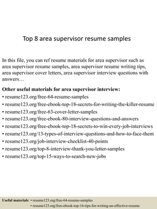Top 8 area supervisor resume samples
In this file, you can ref resume materials for area supervisor such as
area supervisor resume samples, area supervisor resume writing tips,
area supervisor cover letters, area supervisor interview questions with
answers…
Other useful materials for area supervisor interview:
• resume123.org/free-64-resume-samples
• resume123.org/free-ebook-top-18-secrets-for-writing-the-killer-resume
• resume123.org/free-63-cover-letter-samples
• resume123.org/free-ebook-80-interview-questions-and-answers
• resume123.org/free-ebook-top-18-secrets-to-win-every-job-interviews
• resume123.org/13-types-of-interview-questions-and-how-to-face-them
• resume123.org/job-interview-checklist-40-points
• resume123.org/top-8-interview-thank-you-letter-samples
• resume123.org/top-15-ways-to-search-new-jobs
Useful materials: • resume123.org/free-64-resume-samples
• resume123.org/free-ebook-top-16-tips-for-writing-an-effective-resume
 