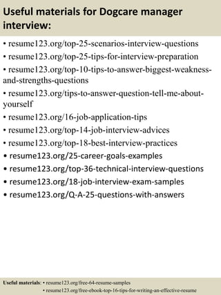 Useful materials for Dogcare manager
interview:
• resume123.org/top-25-scenarios-interview-questions
• resume123.org/top-25-tips-for-interview-preparation
• resume123.org/top-10-tips-to-answer-biggest-weakness-
and-strengths-questions
• resume123.org/tips-to-answer-question-tell-me-about-
yourself
• resume123.org/16-job-application-tips
• resume123.org/top-14-job-interview-advices
• resume123.org/top-18-best-interview-practices
• resume123.org/25-career-goals-examples
• resume123.org/top-36-technical-interview-questions
• resume123.org/18-job-interview-exam-samples
• resume123.org/Q-A-25-questions-with-answers
Useful materials: • resume123.org/free-64-resume-samples
• resume123.org/free-ebook-top-16-tips-for-writing-an-effective-resume
 