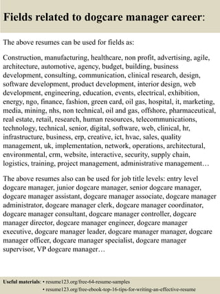 Fields related to dogcare manager career:
The above resumes can be used for fields as:
Construction, manufacturing, healthcare, non profit, advertising, agile,
architecture, automotive, agency, budget, building, business
development, consulting, communication, clinical research, design,
software development, product development, interior design, web
development, engineering, education, events, electrical, exhibition,
energy, ngo, finance, fashion, green card, oil gas, hospital, it, marketing,
media, mining, nhs, non technical, oil and gas, offshore, pharmaceutical,
real estate, retail, research, human resources, telecommunications,
technology, technical, senior, digital, software, web, clinical, hr,
infrastructure, business, erp, creative, ict, hvac, sales, quality
management, uk, implementation, network, operations, architectural,
environmental, crm, website, interactive, security, supply chain,
logistics, training, project management, administrative management…
The above resumes also can be used for job title levels: entry level
dogcare manager, junior dogcare manager, senior dogcare manager,
dogcare manager assistant, dogcare manager associate, dogcare manager
administrator, dogcare manager clerk, dogcare manager coordinator,
dogcare manager consultant, dogcare manager controller, dogcare
manager director, dogcare manager engineer, dogcare manager
executive, dogcare manager leader, dogcare manager manager, dogcare
manager officer, dogcare manager specialist, dogcare manager
supervisor, VP dogcare manager…
Useful materials: • resume123.org/free-64-resume-samples
• resume123.org/free-ebook-top-16-tips-for-writing-an-effective-resume
 