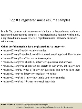 Top 8 a registered nurse resume samples
In this file, you can ref resume materials for a registered nurse such as a
registered nurse resume samples, a registered nurse resume writing tips,
a registered nurse cover letters, a registered nurse interview questions
with answers…
Other useful materials for a registered nurse interview:
• resume123.org/free-64-resume-samples
• resume123.org/free-ebook-top-18-secrets-for-writing-the-killer-resume
• resume123.org/free-63-cover-letter-samples
• resume123.org/free-ebook-80-interview-questions-and-answers
• resume123.org/free-ebook-top-18-secrets-to-win-every-job-interviews
• resume123.org/13-types-of-interview-questions-and-how-to-face-them
• resume123.org/job-interview-checklist-40-points
• resume123.org/top-8-interview-thank-you-letter-samples
• resume123.org/top-15-ways-to-search-new-jobs
Useful materials: • resume123.org/free-64-resume-samples
• resume123.org/free-ebook-top-16-tips-for-writing-an-effective-resume
 
