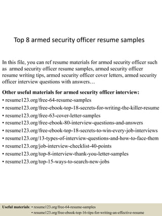Top 8 armed security officer resume samples
In this file, you can ref resume materials for armed security officer such
as armed security officer resume samples, armed security officer
resume writing tips, armed security officer cover letters, armed security
officer interview questions with answers…
Other useful materials for armed security officer interview:
• resume123.org/free-64-resume-samples
• resume123.org/free-ebook-top-18-secrets-for-writing-the-killer-resume
• resume123.org/free-63-cover-letter-samples
• resume123.org/free-ebook-80-interview-questions-and-answers
• resume123.org/free-ebook-top-18-secrets-to-win-every-job-interviews
• resume123.org/13-types-of-interview-questions-and-how-to-face-them
• resume123.org/job-interview-checklist-40-points
• resume123.org/top-8-interview-thank-you-letter-samples
• resume123.org/top-15-ways-to-search-new-jobs
Useful materials: • resume123.org/free-64-resume-samples
• resume123.org/free-ebook-top-16-tips-for-writing-an-effective-resume
 