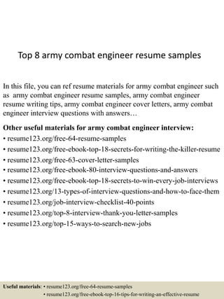 Top 8 army combat engineer resume samples
In this file, you can ref resume materials for army combat engineer such
as army combat engineer resume samples, army combat engineer
resume writing tips, army combat engineer cover letters, army combat
engineer interview questions with answers…
Other useful materials for army combat engineer interview:
• resume123.org/free-64-resume-samples
• resume123.org/free-ebook-top-18-secrets-for-writing-the-killer-resume
• resume123.org/free-63-cover-letter-samples
• resume123.org/free-ebook-80-interview-questions-and-answers
• resume123.org/free-ebook-top-18-secrets-to-win-every-job-interviews
• resume123.org/13-types-of-interview-questions-and-how-to-face-them
• resume123.org/job-interview-checklist-40-points
• resume123.org/top-8-interview-thank-you-letter-samples
• resume123.org/top-15-ways-to-search-new-jobs
Useful materials: • resume123.org/free-64-resume-samples
• resume123.org/free-ebook-top-16-tips-for-writing-an-effective-resume
 