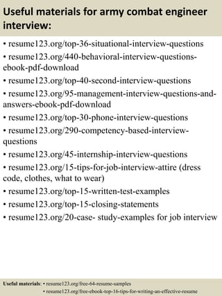 Useful materials for army combat engineer
interview:
• resume123.org/top-36-situational-interview-questions
• resume123.org/440-behavioral-interview-questions-
ebook-pdf-download
• resume123.org/top-40-second-interview-questions
• resume123.org/95-management-interview-questions-and-
answers-ebook-pdf-download
• resume123.org/top-30-phone-interview-questions
• resume123.org/290-competency-based-interview-
questions
• resume123.org/45-internship-interview-questions
• resume123.org/15-tips-for-job-interview-attire (dress
code, clothes, what to wear)
• resume123.org/top-15-written-test-examples
• resume123.org/top-15-closing-statements
• resume123.org/20-case- study-examples for job interview
Useful materials: • resume123.org/free-64-resume-samples
• resume123.org/free-ebook-top-16-tips-for-writing-an-effective-resume
 