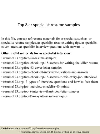 Top 8 ar specialist resume samples
In this file, you can ref resume materials for ar specialist such as ar
specialist resume samples, ar specialist resume writing tips, ar specialist
cover letters, ar specialist interview questions with answers…
Other useful materials for ar specialist interview:
• resume123.org/free-64-resume-samples
• resume123.org/free-ebook-top-18-secrets-for-writing-the-killer-resume
• resume123.org/free-63-cover-letter-samples
• resume123.org/free-ebook-80-interview-questions-and-answers
• resume123.org/free-ebook-top-18-secrets-to-win-every-job-interviews
• resume123.org/13-types-of-interview-questions-and-how-to-face-them
• resume123.org/job-interview-checklist-40-points
• resume123.org/top-8-interview-thank-you-letter-samples
• resume123.org/top-15-ways-to-search-new-jobs
Useful materials: • resume123.org/free-64-resume-samples
• resume123.org/free-ebook-top-16-tips-for-writing-an-effective-resume
 