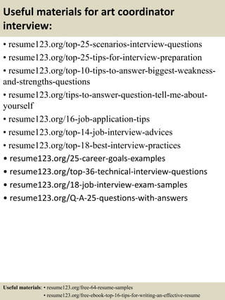 Useful materials for art coordinator
interview:
• resume123.org/top-25-scenarios-interview-questions
• resume123.org/top-25-tips-for-interview-preparation
• resume123.org/top-10-tips-to-answer-biggest-weakness-
and-strengths-questions
• resume123.org/tips-to-answer-question-tell-me-about-
yourself
• resume123.org/16-job-application-tips
• resume123.org/top-14-job-interview-advices
• resume123.org/top-18-best-interview-practices
• resume123.org/25-career-goals-examples
• resume123.org/top-36-technical-interview-questions
• resume123.org/18-job-interview-exam-samples
• resume123.org/Q-A-25-questions-with-answers
Useful materials: • resume123.org/free-64-resume-samples
• resume123.org/free-ebook-top-16-tips-for-writing-an-effective-resume
 