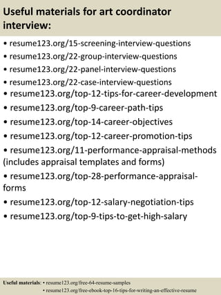 Useful materials for art coordinator
interview:
• resume123.org/15-screening-interview-questions
• resume123.org/22-group-interview-questions
• resume123.org/22-panel-interview-questions
• resume123.org/22-case-interview-questions
• resume123.org/top-12-tips-for-career-development
• resume123.org/top-9-career-path-tips
• resume123.org/top-14-career-objectives
• resume123.org/top-12-career-promotion-tips
• resume123.org/11-performance-appraisal-methods
(includes appraisal templates and forms)
• resume123.org/top-28-performance-appraisal-
forms
• resume123.org/top-12-salary-negotiation-tips
• resume123.org/top-9-tips-to-get-high-salary
Useful materials: • resume123.org/free-64-resume-samples
• resume123.org/free-ebook-top-16-tips-for-writing-an-effective-resume
 