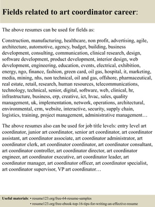 Fields related to art coordinator career:
The above resumes can be used for fields as:
Construction, manufacturing, healthcare, non profit, advertising, agile,
architecture, automotive, agency, budget, building, business
development, consulting, communication, clinical research, design,
software development, product development, interior design, web
development, engineering, education, events, electrical, exhibition,
energy, ngo, finance, fashion, green card, oil gas, hospital, it, marketing,
media, mining, nhs, non technical, oil and gas, offshore, pharmaceutical,
real estate, retail, research, human resources, telecommunications,
technology, technical, senior, digital, software, web, clinical, hr,
infrastructure, business, erp, creative, ict, hvac, sales, quality
management, uk, implementation, network, operations, architectural,
environmental, crm, website, interactive, security, supply chain,
logistics, training, project management, administrative management…
The above resumes also can be used for job title levels: entry level art
coordinator, junior art coordinator, senior art coordinator, art coordinator
assistant, art coordinator associate, art coordinator administrator, art
coordinator clerk, art coordinator coordinator, art coordinator consultant,
art coordinator controller, art coordinator director, art coordinator
engineer, art coordinator executive, art coordinator leader, art
coordinator manager, art coordinator officer, art coordinator specialist,
art coordinator supervisor, VP art coordinator…
Useful materials: • resume123.org/free-64-resume-samples
• resume123.org/free-ebook-top-16-tips-for-writing-an-effective-resume
 