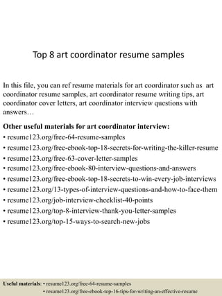 Top 8 art coordinator resume samples
In this file, you can ref resume materials for art coordinator such as art
coordinator resume samples, art coordinator resume writing tips, art
coordinator cover letters, art coordinator interview questions with
answers…
Other useful materials for art coordinator interview:
• resume123.org/free-64-resume-samples
• resume123.org/free-ebook-top-18-secrets-for-writing-the-killer-resume
• resume123.org/free-63-cover-letter-samples
• resume123.org/free-ebook-80-interview-questions-and-answers
• resume123.org/free-ebook-top-18-secrets-to-win-every-job-interviews
• resume123.org/13-types-of-interview-questions-and-how-to-face-them
• resume123.org/job-interview-checklist-40-points
• resume123.org/top-8-interview-thank-you-letter-samples
• resume123.org/top-15-ways-to-search-new-jobs
Useful materials: • resume123.org/free-64-resume-samples
• resume123.org/free-ebook-top-16-tips-for-writing-an-effective-resume
 
