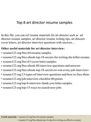 Top 8 art director resume samples
In this file, you can ref resume materials for art director such as art
director resume samples, art director resume writing tips, art director
cover letters, art director interview questions with answers…
Other useful materials for art director interview:
• resume123.org/free-64-resume-samples
• resume123.org/free-ebook-top-18-secrets-for-writing-the-killer-resume
• resume123.org/free-63-cover-letter-samples
• resume123.org/free-ebook-80-interview-questions-and-answers
• resume123.org/free-ebook-top-18-secrets-to-win-every-job-interviews
• resume123.org/13-types-of-interview-questions-and-how-to-face-them
• resume123.org/job-interview-checklist-40-points
• resume123.org/top-8-interview-thank-you-letter-samples
• resume123.org/top-15-ways-to-search-new-jobs
Useful materials: • resume123.org/free-64-resume-samples
• resume123.org/free-ebook-top-16-tips-for-writing-an-effective-resume
 