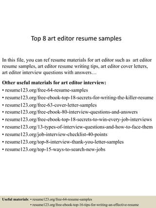Top 8 art editor resume samples
In this file, you can ref resume materials for art editor such as art editor
resume samples, art editor resume writing tips, art editor cover letters,
art editor interview questions with answers…
Other useful materials for art editor interview:
• resume123.org/free-64-resume-samples
• resume123.org/free-ebook-top-18-secrets-for-writing-the-killer-resume
• resume123.org/free-63-cover-letter-samples
• resume123.org/free-ebook-80-interview-questions-and-answers
• resume123.org/free-ebook-top-18-secrets-to-win-every-job-interviews
• resume123.org/13-types-of-interview-questions-and-how-to-face-them
• resume123.org/job-interview-checklist-40-points
• resume123.org/top-8-interview-thank-you-letter-samples
• resume123.org/top-15-ways-to-search-new-jobs
Useful materials: • resume123.org/free-64-resume-samples
• resume123.org/free-ebook-top-16-tips-for-writing-an-effective-resume
 