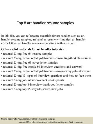 Top 8 art handler resume samples
In this file, you can ref resume materials for art handler such as art
handler resume samples, art handler resume writing tips, art handler
cover letters, art handler interview questions with answers…
Other useful materials for art handler interview:
• resume123.org/free-64-resume-samples
• resume123.org/free-ebook-top-18-secrets-for-writing-the-killer-resume
• resume123.org/free-63-cover-letter-samples
• resume123.org/free-ebook-80-interview-questions-and-answers
• resume123.org/free-ebook-top-18-secrets-to-win-every-job-interviews
• resume123.org/13-types-of-interview-questions-and-how-to-face-them
• resume123.org/job-interview-checklist-40-points
• resume123.org/top-8-interview-thank-you-letter-samples
• resume123.org/top-15-ways-to-search-new-jobs
Useful materials: • resume123.org/free-64-resume-samples
• resume123.org/free-ebook-top-16-tips-for-writing-an-effective-resume
 