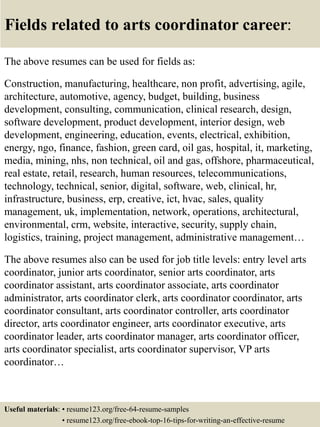 Fields related to arts coordinator career:
The above resumes can be used for fields as:
Construction, manufacturing, healthcare, non profit, advertising, agile,
architecture, automotive, agency, budget, building, business
development, consulting, communication, clinical research, design,
software development, product development, interior design, web
development, engineering, education, events, electrical, exhibition,
energy, ngo, finance, fashion, green card, oil gas, hospital, it, marketing,
media, mining, nhs, non technical, oil and gas, offshore, pharmaceutical,
real estate, retail, research, human resources, telecommunications,
technology, technical, senior, digital, software, web, clinical, hr,
infrastructure, business, erp, creative, ict, hvac, sales, quality
management, uk, implementation, network, operations, architectural,
environmental, crm, website, interactive, security, supply chain,
logistics, training, project management, administrative management…
The above resumes also can be used for job title levels: entry level arts
coordinator, junior arts coordinator, senior arts coordinator, arts
coordinator assistant, arts coordinator associate, arts coordinator
administrator, arts coordinator clerk, arts coordinator coordinator, arts
coordinator consultant, arts coordinator controller, arts coordinator
director, arts coordinator engineer, arts coordinator executive, arts
coordinator leader, arts coordinator manager, arts coordinator officer,
arts coordinator specialist, arts coordinator supervisor, VP arts
coordinator…
Useful materials: • resume123.org/free-64-resume-samples
• resume123.org/free-ebook-top-16-tips-for-writing-an-effective-resume
 