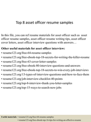 Top 8 asset officer resume samples
In this file, you can ref resume materials for asset officer such as asset
officer resume samples, asset officer resume writing tips, asset officer
cover letters, asset officer interview questions with answers…
Other useful materials for asset officer interview:
• resume123.org/free-64-resume-samples
• resume123.org/free-ebook-top-18-secrets-for-writing-the-killer-resume
• resume123.org/free-63-cover-letter-samples
• resume123.org/free-ebook-80-interview-questions-and-answers
• resume123.org/free-ebook-top-18-secrets-to-win-every-job-interviews
• resume123.org/13-types-of-interview-questions-and-how-to-face-them
• resume123.org/job-interview-checklist-40-points
• resume123.org/top-8-interview-thank-you-letter-samples
• resume123.org/top-15-ways-to-search-new-jobs
Useful materials: • resume123.org/free-64-resume-samples
• resume123.org/free-ebook-top-16-tips-for-writing-an-effective-resume
 