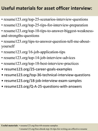 Useful materials for asset officer interview:
• resume123.org/top-25-scenarios-interview-questions
• resume123.org/top-25-tips-for-interview-preparation
• resume123.org/top-10-tips-to-answer-biggest-weakness-
and-strengths-questions
• resume123.org/tips-to-answer-question-tell-me-about-
yourself
• resume123.org/16-job-application-tips
• resume123.org/top-14-job-interview-advices
• resume123.org/top-18-best-interview-practices
• resume123.org/25-career-goals-examples
• resume123.org/top-36-technical-interview-questions
• resume123.org/18-job-interview-exam-samples
• resume123.org/Q-A-25-questions-with-answers
Useful materials: • resume123.org/free-64-resume-samples
• resume123.org/free-ebook-top-16-tips-for-writing-an-effective-resume
 