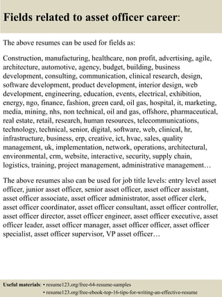 Fields related to asset officer career:
The above resumes can be used for fields as:
Construction, manufacturing, healthcare, non profit, advertising, agile,
architecture, automotive, agency, budget, building, business
development, consulting, communication, clinical research, design,
software development, product development, interior design, web
development, engineering, education, events, electrical, exhibition,
energy, ngo, finance, fashion, green card, oil gas, hospital, it, marketing,
media, mining, nhs, non technical, oil and gas, offshore, pharmaceutical,
real estate, retail, research, human resources, telecommunications,
technology, technical, senior, digital, software, web, clinical, hr,
infrastructure, business, erp, creative, ict, hvac, sales, quality
management, uk, implementation, network, operations, architectural,
environmental, crm, website, interactive, security, supply chain,
logistics, training, project management, administrative management…
The above resumes also can be used for job title levels: entry level asset
officer, junior asset officer, senior asset officer, asset officer assistant,
asset officer associate, asset officer administrator, asset officer clerk,
asset officer coordinator, asset officer consultant, asset officer controller,
asset officer director, asset officer engineer, asset officer executive, asset
officer leader, asset officer manager, asset officer officer, asset officer
specialist, asset officer supervisor, VP asset officer…
Useful materials: • resume123.org/free-64-resume-samples
• resume123.org/free-ebook-top-16-tips-for-writing-an-effective-resume
 