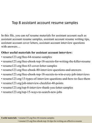 Top 8 assistant account resume samples
In this file, you can ref resume materials for assistant account such as
assistant account resume samples, assistant account resume writing tips,
assistant account cover letters, assistant account interview questions
with answers…
Other useful materials for assistant account interview:
• resume123.org/free-64-resume-samples
• resume123.org/free-ebook-top-18-secrets-for-writing-the-killer-resume
• resume123.org/free-63-cover-letter-samples
• resume123.org/free-ebook-80-interview-questions-and-answers
• resume123.org/free-ebook-top-18-secrets-to-win-every-job-interviews
• resume123.org/13-types-of-interview-questions-and-how-to-face-them
• resume123.org/job-interview-checklist-40-points
• resume123.org/top-8-interview-thank-you-letter-samples
• resume123.org/top-15-ways-to-search-new-jobs
Useful materials: • resume123.org/free-64-resume-samples
• resume123.org/free-ebook-top-16-tips-for-writing-an-effective-resume
 