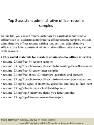 Top 8 assistant administrative officer resume
samples
In this file, you can ref resume materials for assistant administrative
officer such as assistant administrative officer resume samples, assistant
administrative officer resume writing tips, assistant administrative
officer cover letters, assistant administrative officer interview questions
with answers…
Other useful materials for assistant administrative officer interview:
• resume123.org/free-64-resume-samples
• resume123.org/free-ebook-top-18-secrets-for-writing-the-killer-resume
• resume123.org/free-63-cover-letter-samples
• resume123.org/free-ebook-80-interview-questions-and-answers
• resume123.org/free-ebook-top-18-secrets-to-win-every-job-interviews
• resume123.org/13-types-of-interview-questions-and-how-to-face-them
• resume123.org/job-interview-checklist-40-points
• resume123.org/top-8-interview-thank-you-letter-samples
• resume123.org/top-15-ways-to-search-new-jobs
Useful materials: • resume123.org/free-64-resume-samples
• resume123.org/free-ebook-top-16-tips-for-writing-an-effective-resume
 