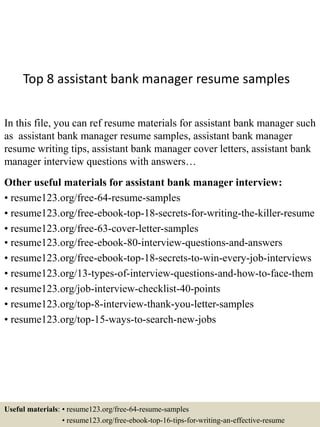 Top 8 assistant bank manager resume samples
In this file, you can ref resume materials for assistant bank manager such
as assistant bank manager resume samples, assistant bank manager
resume writing tips, assistant bank manager cover letters, assistant bank
manager interview questions with answers…
Other useful materials for assistant bank manager interview:
• resume123.org/free-64-resume-samples
• resume123.org/free-ebook-top-18-secrets-for-writing-the-killer-resume
• resume123.org/free-63-cover-letter-samples
• resume123.org/free-ebook-80-interview-questions-and-answers
• resume123.org/free-ebook-top-18-secrets-to-win-every-job-interviews
• resume123.org/13-types-of-interview-questions-and-how-to-face-them
• resume123.org/job-interview-checklist-40-points
• resume123.org/top-8-interview-thank-you-letter-samples
• resume123.org/top-15-ways-to-search-new-jobs
Useful materials: • resume123.org/free-64-resume-samples
• resume123.org/free-ebook-top-16-tips-for-writing-an-effective-resume
 