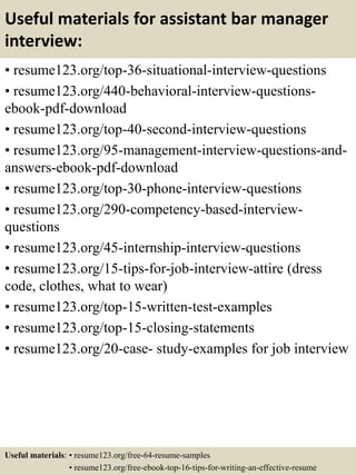 Useful materials for assistant bar manager
interview:
• resume123.org/top-36-situational-interview-questions
• resume123.org/440-behavioral-interview-questions-
ebook-pdf-download
• resume123.org/top-40-second-interview-questions
• resume123.org/95-management-interview-questions-and-
answers-ebook-pdf-download
• resume123.org/top-30-phone-interview-questions
• resume123.org/290-competency-based-interview-
questions
• resume123.org/45-internship-interview-questions
• resume123.org/15-tips-for-job-interview-attire (dress
code, clothes, what to wear)
• resume123.org/top-15-written-test-examples
• resume123.org/top-15-closing-statements
• resume123.org/20-case- study-examples for job interview
Useful materials: • resume123.org/free-64-resume-samples
• resume123.org/free-ebook-top-16-tips-for-writing-an-effective-resume
 