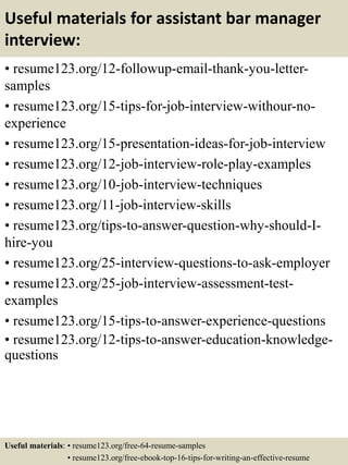 Useful materials for assistant bar manager
interview:
• resume123.org/12-followup-email-thank-you-letter-
samples
• resume123.org/15-tips-for-job-interview-withour-no-
experience
• resume123.org/15-presentation-ideas-for-job-interview
• resume123.org/12-job-interview-role-play-examples
• resume123.org/10-job-interview-techniques
• resume123.org/11-job-interview-skills
• resume123.org/tips-to-answer-question-why-should-I-
hire-you
• resume123.org/25-interview-questions-to-ask-employer
• resume123.org/25-job-interview-assessment-test-
examples
• resume123.org/15-tips-to-answer-experience-questions
• resume123.org/12-tips-to-answer-education-knowledge-
questions
Useful materials: • resume123.org/free-64-resume-samples
• resume123.org/free-ebook-top-16-tips-for-writing-an-effective-resume
 
