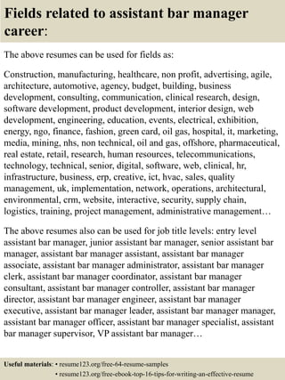 Fields related to assistant bar manager
career:
The above resumes can be used for fields as:
Construction, manufacturing, healthcare, non profit, advertising, agile,
architecture, automotive, agency, budget, building, business
development, consulting, communication, clinical research, design,
software development, product development, interior design, web
development, engineering, education, events, electrical, exhibition,
energy, ngo, finance, fashion, green card, oil gas, hospital, it, marketing,
media, mining, nhs, non technical, oil and gas, offshore, pharmaceutical,
real estate, retail, research, human resources, telecommunications,
technology, technical, senior, digital, software, web, clinical, hr,
infrastructure, business, erp, creative, ict, hvac, sales, quality
management, uk, implementation, network, operations, architectural,
environmental, crm, website, interactive, security, supply chain,
logistics, training, project management, administrative management…
The above resumes also can be used for job title levels: entry level
assistant bar manager, junior assistant bar manager, senior assistant bar
manager, assistant bar manager assistant, assistant bar manager
associate, assistant bar manager administrator, assistant bar manager
clerk, assistant bar manager coordinator, assistant bar manager
consultant, assistant bar manager controller, assistant bar manager
director, assistant bar manager engineer, assistant bar manager
executive, assistant bar manager leader, assistant bar manager manager,
assistant bar manager officer, assistant bar manager specialist, assistant
bar manager supervisor, VP assistant bar manager…
Useful materials: • resume123.org/free-64-resume-samples
• resume123.org/free-ebook-top-16-tips-for-writing-an-effective-resume
 