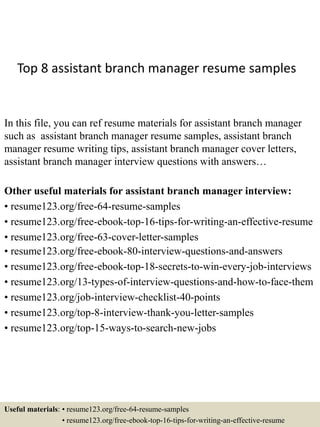 Top 8 assistant branch manager resume samples
In this file, you can ref resume materials for assistant branch manager
such as assistant branch manager resume samples, assistant branch
manager resume writing tips, assistant branch manager cover letters,
assistant branch manager interview questions with answers…
Other useful materials for assistant branch manager interview:
• resume123.org/free-64-resume-samples
• resume123.org/free-ebook-top-16-tips-for-writing-an-effective-resume
• resume123.org/free-63-cover-letter-samples
• resume123.org/free-ebook-80-interview-questions-and-answers
• resume123.org/free-ebook-top-18-secrets-to-win-every-job-interviews
• resume123.org/13-types-of-interview-questions-and-how-to-face-them
• resume123.org/job-interview-checklist-40-points
• resume123.org/top-8-interview-thank-you-letter-samples
• resume123.org/top-15-ways-to-search-new-jobs
Useful materials: • resume123.org/free-64-resume-samples
• resume123.org/free-ebook-top-16-tips-for-writing-an-effective-resume
 