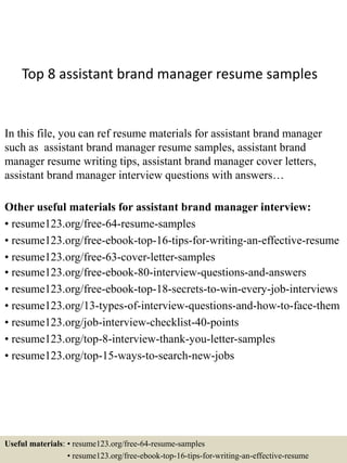 Top 8 assistant brand manager resume samples
In this file, you can ref resume materials for assistant brand manager
such as assistant brand manager resume samples, assistant brand
manager resume writing tips, assistant brand manager cover letters,
assistant brand manager interview questions with answers…
Other useful materials for assistant brand manager interview:
• resume123.org/free-64-resume-samples
• resume123.org/free-ebook-top-16-tips-for-writing-an-effective-resume
• resume123.org/free-63-cover-letter-samples
• resume123.org/free-ebook-80-interview-questions-and-answers
• resume123.org/free-ebook-top-18-secrets-to-win-every-job-interviews
• resume123.org/13-types-of-interview-questions-and-how-to-face-them
• resume123.org/job-interview-checklist-40-points
• resume123.org/top-8-interview-thank-you-letter-samples
• resume123.org/top-15-ways-to-search-new-jobs
Useful materials: • resume123.org/free-64-resume-samples
• resume123.org/free-ebook-top-16-tips-for-writing-an-effective-resume
 